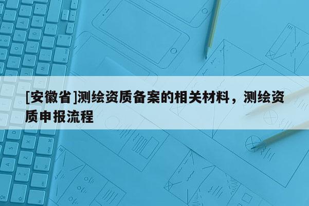 [安徽省]测绘资质备案的相关材料，测绘资质申报流程