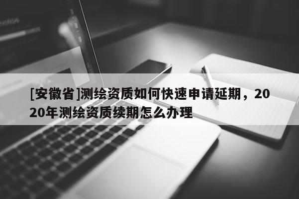 [安徽省]测绘资质如何快速申请延期，2020年测绘资质续期怎么办理