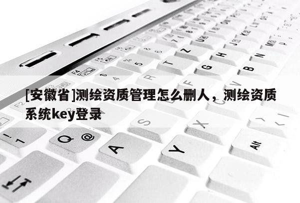 [安徽省]测绘资质管理怎么删人，测绘资质系统key登录