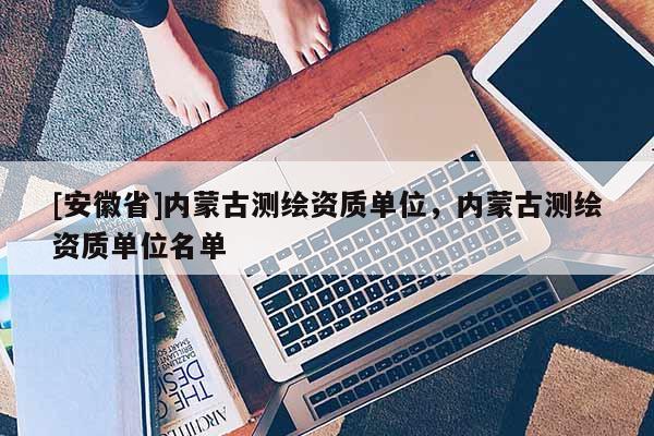 [安徽省]内蒙古测绘资质单位，内蒙古测绘资质单位名单