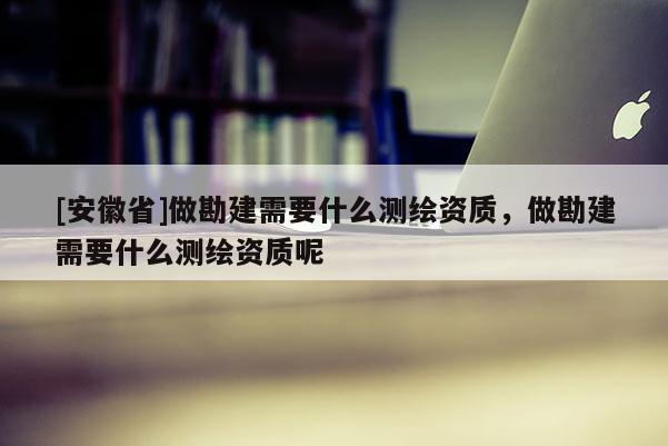 [安徽省]做勘建需要什么测绘资质，做勘建需要什么测绘资质呢