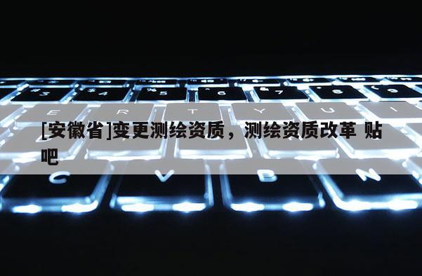 [安徽省]变更测绘资质，测绘资质改革 贴吧