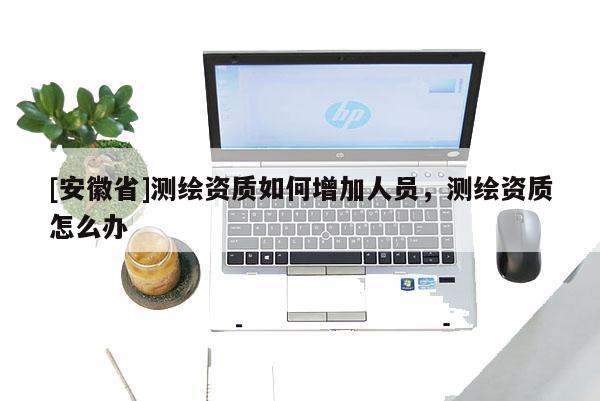 [安徽省]测绘资质如何增加人员，测绘资质怎么办