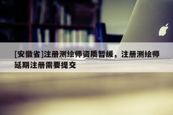[安徽省]注册测绘师资质暂缓，注册测绘师延期注册需要提交