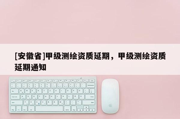 [安徽省]甲级测绘资质延期，甲级测绘资质延期通知