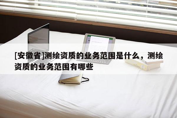 [安徽省]测绘资质的业务范围是什么，测绘资质的业务范围有哪些