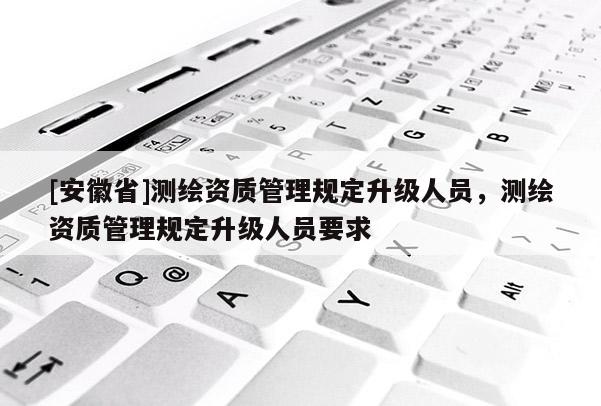 [安徽省]测绘资质管理规定升级人员，测绘资质管理规定升级人员要求