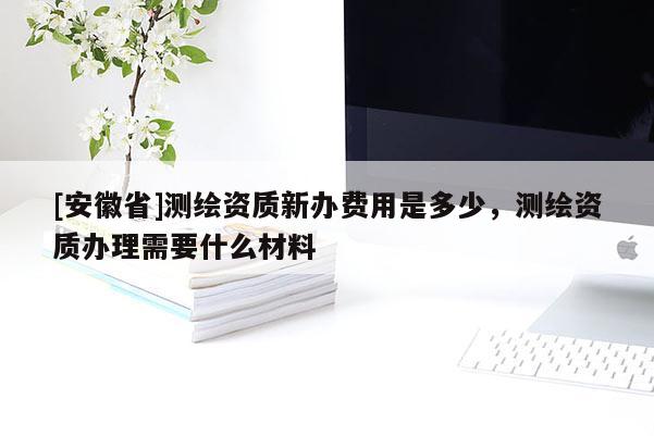 [安徽省]测绘资质新办费用是多少，测绘资质办理需要什么材料