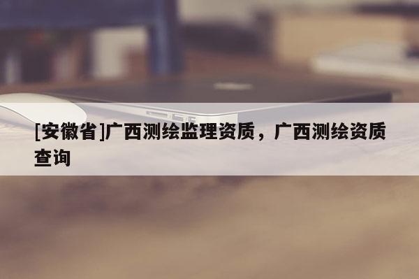 [安徽省]广西测绘监理资质，广西测绘资质查询