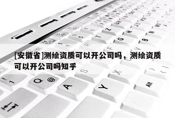 [安徽省]测绘资质可以开公司吗，测绘资质可以开公司吗知乎