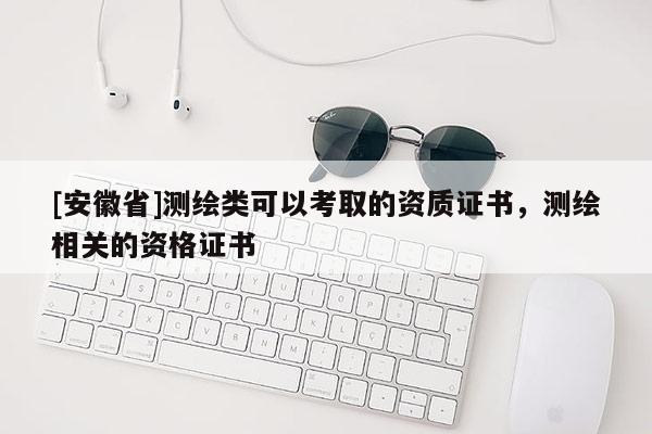 [安徽省]测绘类可以考取的资质证书，测绘相关的资格证书