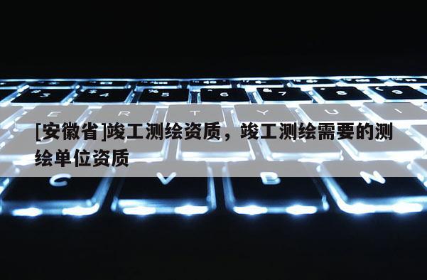 [安徽省]竣工测绘资质，竣工测绘需要的测绘单位资质