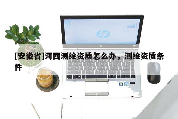 [安徽省]河西测绘资质怎么办，测绘资质条件