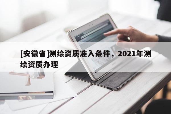 [安徽省]测绘资质准入条件，2021年测绘资质办理