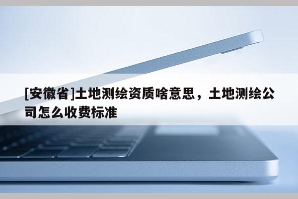 [安徽省]土地测绘资质啥意思，土地测绘公司怎么收费标准