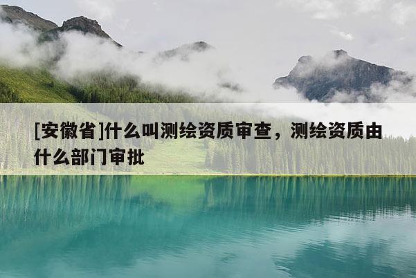 [安徽省]什么叫测绘资质审查，测绘资质由什么部门审批