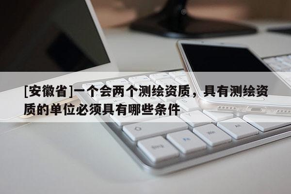 [安徽省]一个会两个测绘资质，具有测绘资质的单位必须具有哪些条件