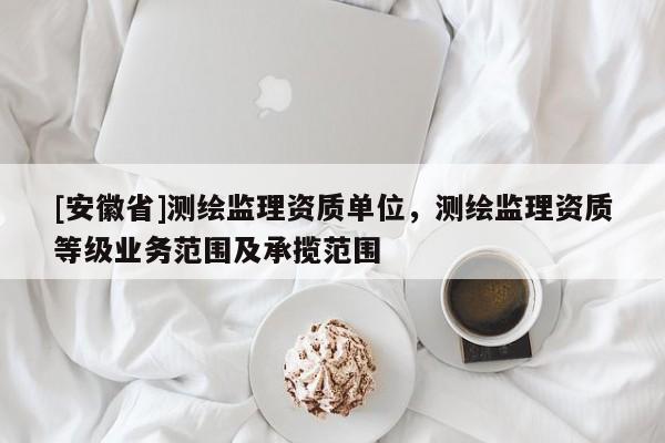 [安徽省]测绘监理资质单位，测绘监理资质等级业务范围及承揽范围