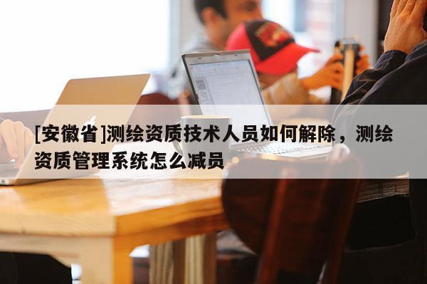 [安徽省]测绘资质技术人员如何解除，测绘资质管理系统怎么减员
