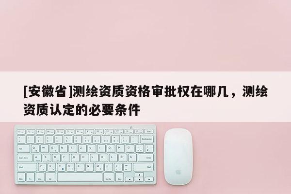 [安徽省]测绘资质资格审批权在哪几，测绘资质认定的必要条件