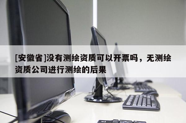 [安徽省]没有测绘资质可以开票吗，无测绘资质公司进行测绘的后果
