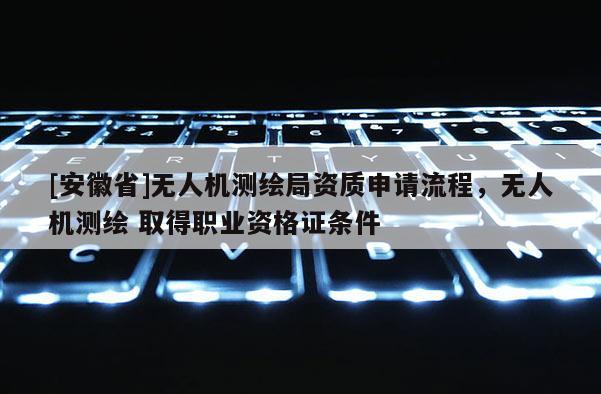 [安徽省]无人机测绘局资质申请流程，无人机测绘 取得职业资格证条件
