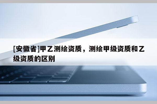 [安徽省]甲乙测绘资质，测绘甲级资质和乙级资质的区别