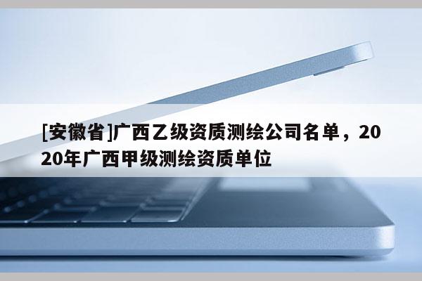 [安徽省]广西乙级资质测绘公司名单，2020年广西甲级测绘资质单位