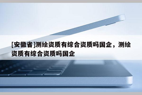 [安徽省]测绘资质有综合资质吗国企，测绘资质有综合资质吗国企