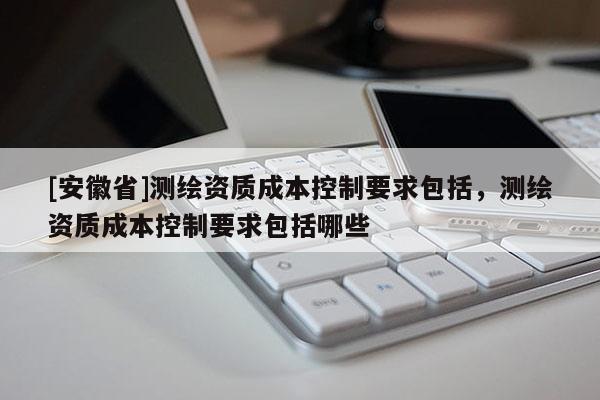 [安徽省]测绘资质成本控制要求包括，测绘资质成本控制要求包括哪些