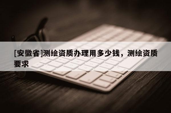 [安徽省]测绘资质办理用多少钱，测绘资质要求