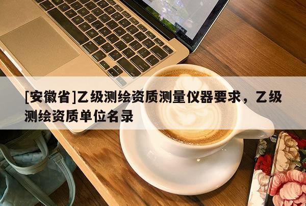 [安徽省]乙级测绘资质测量仪器要求，乙级测绘资质单位名录