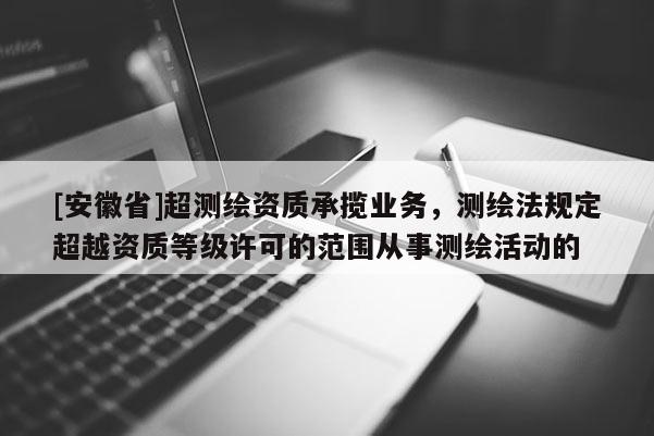 [安徽省]超测绘资质承揽业务，测绘法规定超越资质等级许可的范围从事测绘活动的