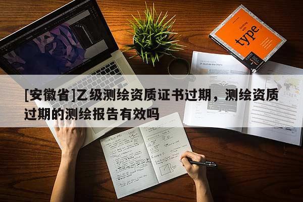 [安徽省]乙级测绘资质证书过期，测绘资质过期的测绘报告有效吗