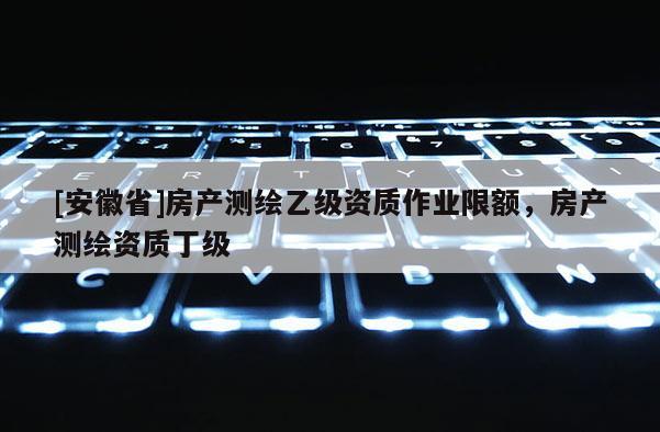 [安徽省]房产测绘乙级资质作业限额，房产测绘资质丁级