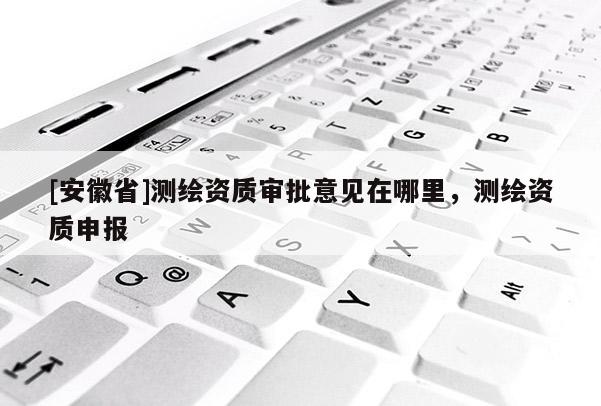[安徽省]测绘资质审批意见在哪里，测绘资质申报