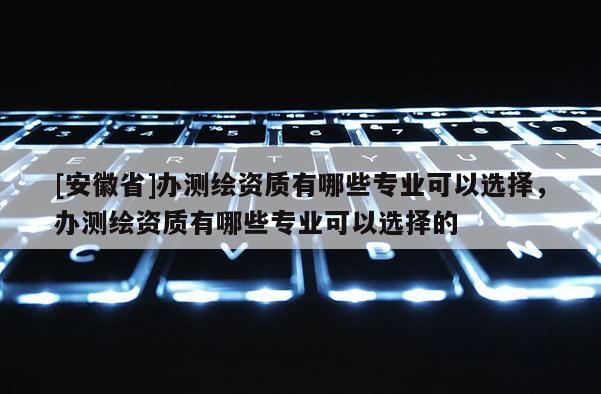 [安徽省]办测绘资质有哪些专业可以选择，办测绘资质有哪些专业可以选择的