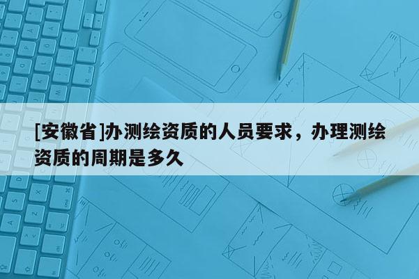 [安徽省]办测绘资质的人员要求，办理测绘资质的周期是多久