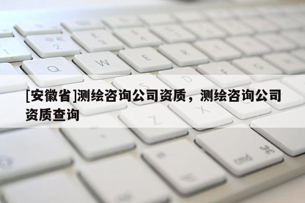 [安徽省]测绘咨询公司资质，测绘咨询公司资质查询
