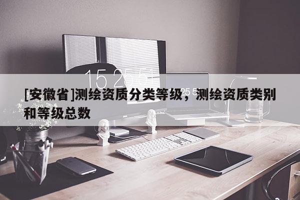 [安徽省]测绘资质分类等级，测绘资质类别和等级总数