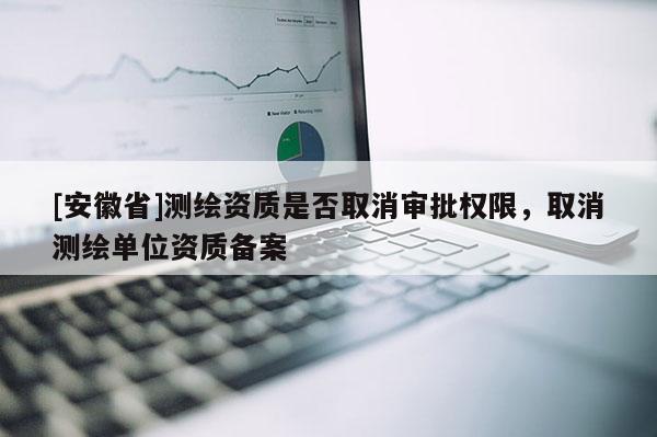 [安徽省]测绘资质是否取消审批权限，取消测绘单位资质备案