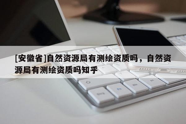 [安徽省]自然资源局有测绘资质吗，自然资源局有测绘资质吗知乎
