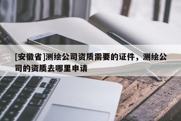 [安徽省]测绘公司资质需要的证件，测绘公司的资质去哪里申请