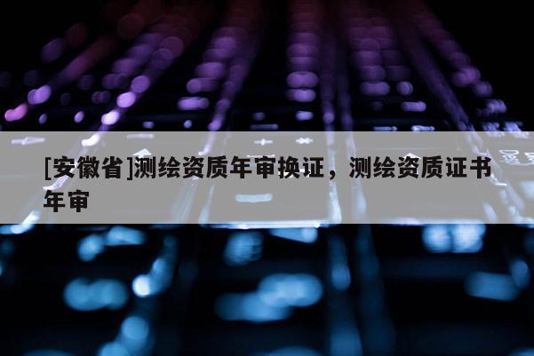 [安徽省]测绘资质年审换证，测绘资质证书年审