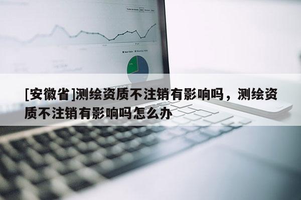 [安徽省]测绘资质不注销有影响吗，测绘资质不注销有影响吗怎么办