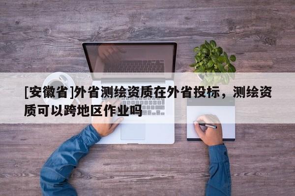 [安徽省]外省测绘资质在外省投标，测绘资质可以跨地区作业吗