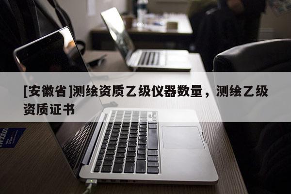 [安徽省]测绘资质乙级仪器数量，测绘乙级资质证书