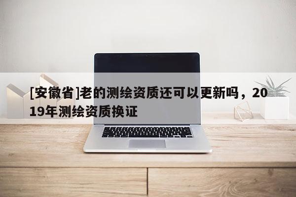 [安徽省]老的测绘资质还可以更新吗，2019年测绘资质换证