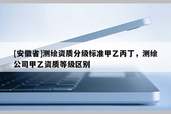 [安徽省]测绘资质分级标准甲乙丙丁，测绘公司甲乙资质等级区别