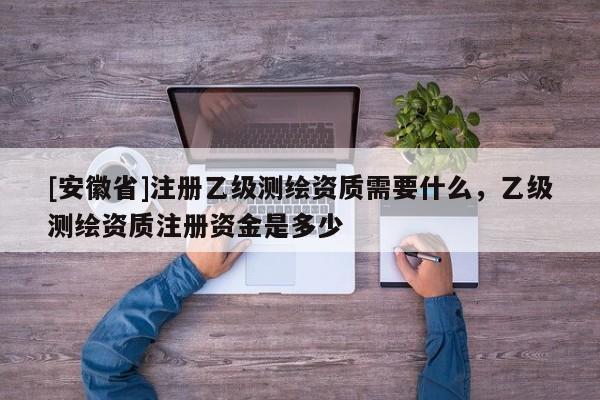 [安徽省]注册乙级测绘资质需要什么，乙级测绘资质注册资金是多少
